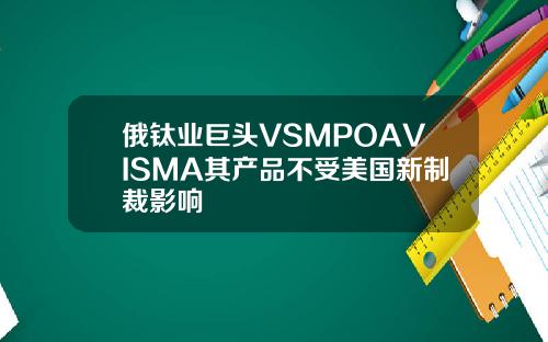 俄钛业巨头VSMPOAVISMA其产品不受美国新制裁影响