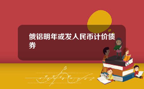 俄铝明年或发人民币计价债券