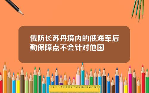 俄防长苏丹境内的俄海军后勤保障点不会针对他国