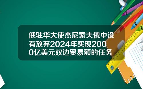 俄驻华大使杰尼索夫俄中没有放弃2024年实现2000亿美元双边贸易额的任务
