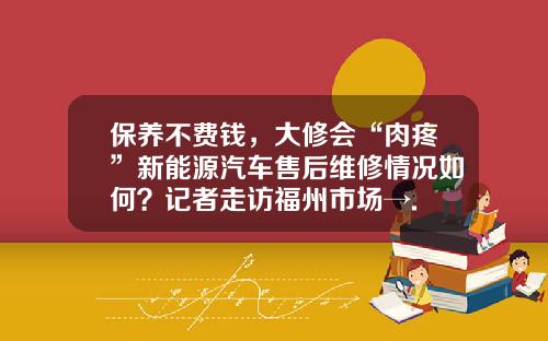 保养不费钱，大修会“肉疼”新能源汽车售后维修情况如何？记者走访福州市场→.