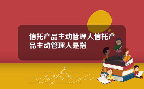 信托产品主动管理人信托产品主动管理人是指