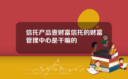 信托产品壹财富信托的财富管理中心是干嘛的
