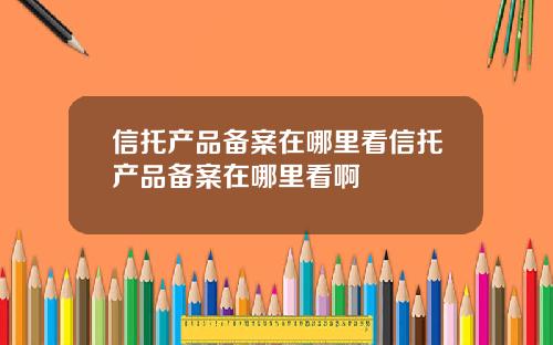 信托产品备案在哪里看信托产品备案在哪里看啊