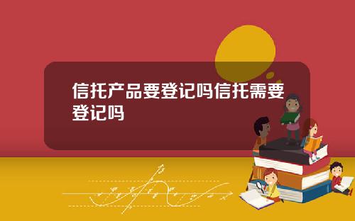 信托产品要登记吗信托需要登记吗