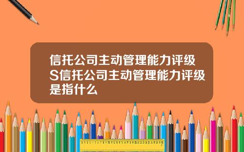 信托公司主动管理能力评级S信托公司主动管理能力评级是指什么