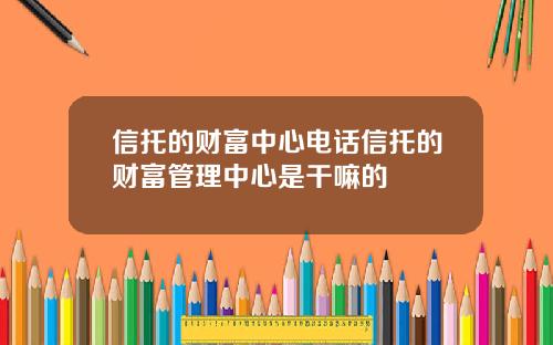 信托的财富中心电话信托的财富管理中心是干嘛的