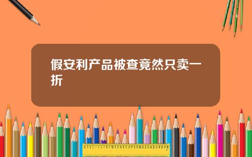 假安利产品被查竟然只卖一折