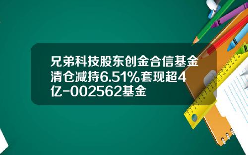 兄弟科技股东创金合信基金清仓减持6.51%套现超4亿-002562基金