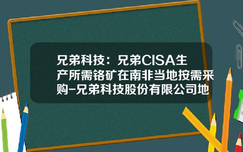 兄弟科技：兄弟CISA生产所需铬矿在南非当地按需采购-兄弟科技股份有限公司地址