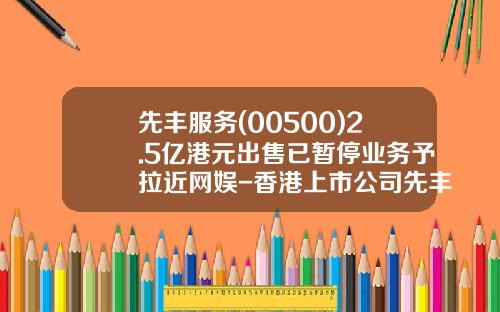先丰服务(00500)2.5亿港元出售已暂停业务予拉近网娱-香港上市公司先丰服务集团00500