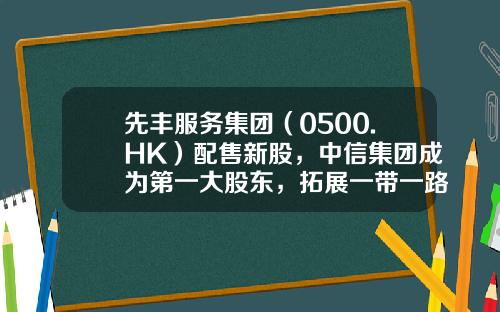 先丰服务集团（0500.HK）配售新股，中信集团成为第一大股东，拓展一带一路新商机-香港上市公司先丰服务集团00500