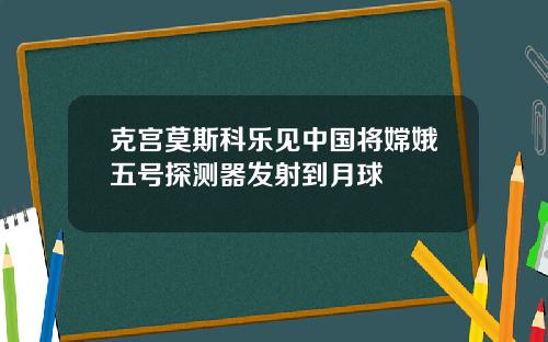 克宫莫斯科乐见中国将嫦娥五号探测器发射到月球