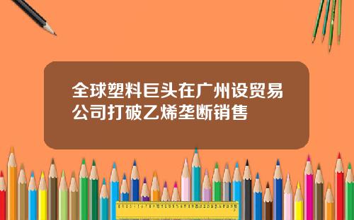 全球塑料巨头在广州设贸易公司打破乙烯垄断销售