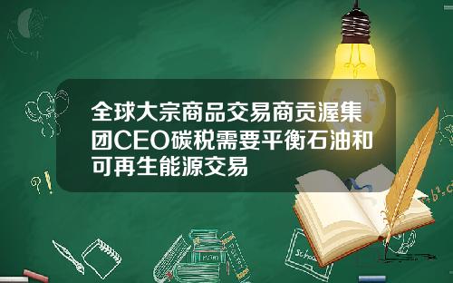 全球大宗商品交易商贡渥集团CEO碳税需要平衡石油和可再生能源交易