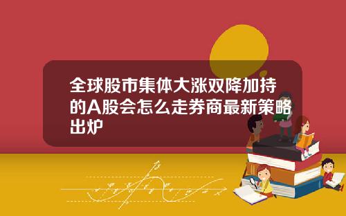 全球股市集体大涨双降加持的A股会怎么走券商最新策略出炉