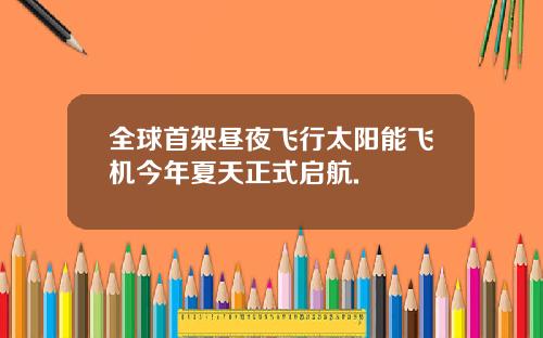 全球首架昼夜飞行太阳能飞机今年夏天正式启航.