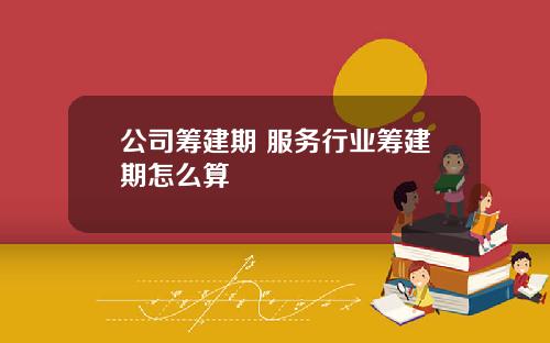 公司筹建期 服务行业筹建期怎么算