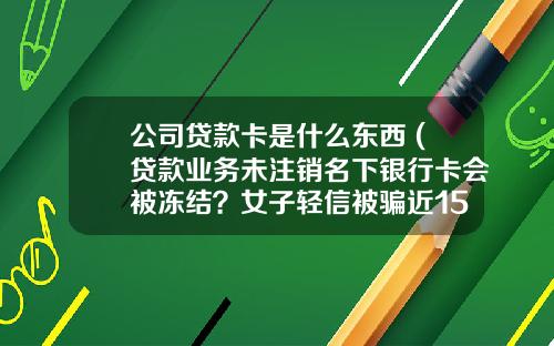 公司贷款卡是什么东西 (贷款业务未注销名下银行卡会被冻结？女子轻信被骗近15万元)