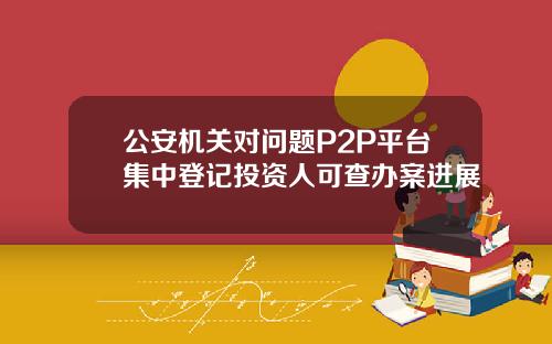 公安机关对问题P2P平台集中登记投资人可查办案进展