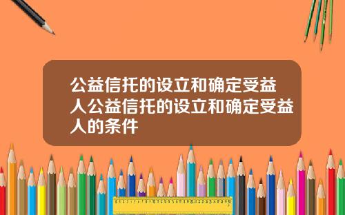 公益信托的设立和确定受益人公益信托的设立和确定受益人的条件