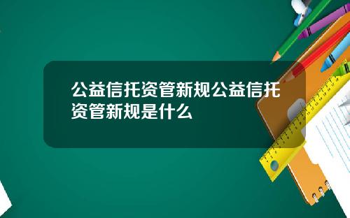 公益信托资管新规公益信托资管新规是什么