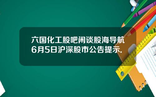 六国化工股吧闲谈股海导航6月5日沪深股市公告提示.