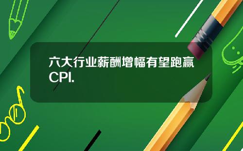 六大行业薪酬增幅有望跑赢CPI.