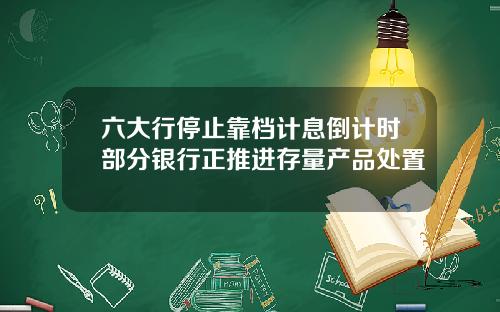 六大行停止靠档计息倒计时部分银行正推进存量产品处置