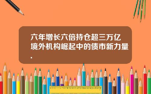六年增长六倍持仓超三万亿境外机构崛起中的债市新力量.