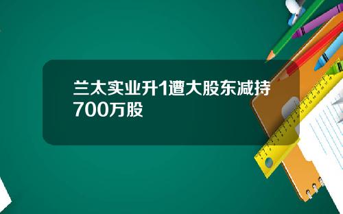 兰太实业升1遭大股东减持700万股