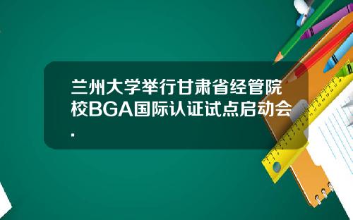兰州大学举行甘肃省经管院校BGA国际认证试点启动会.