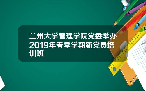 兰州大学管理学院党委举办2019年春季学期新党员培训班
