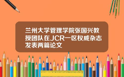 兰州大学管理学院张国兴教授团队在JCR一区权威杂志发表两篇论文