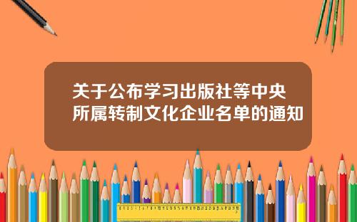 关于公布学习出版社等中央所属转制文化企业名单的通知