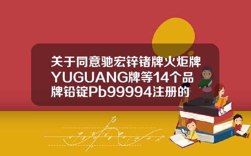 关于同意驰宏锌锗牌火炬牌YUGUANG牌等14个品牌铅锭Pb99994注册的通知