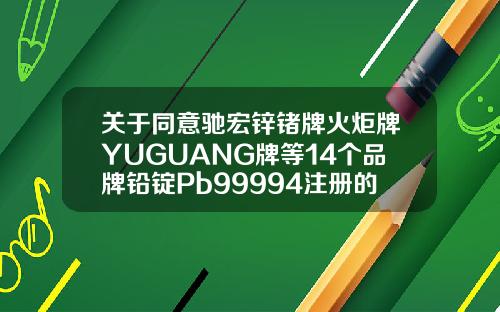 关于同意驰宏锌锗牌火炬牌YUGUANG牌等14个品牌铅锭Pb99994注册的通知