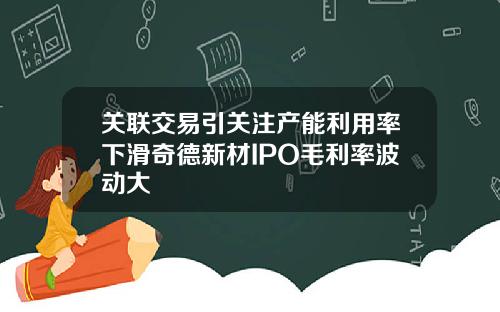 关联交易引关注产能利用率下滑奇德新材IPO毛利率波动大
