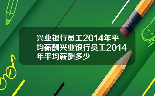 兴业银行员工2014年平均薪酬兴业银行员工2014年平均薪酬多少