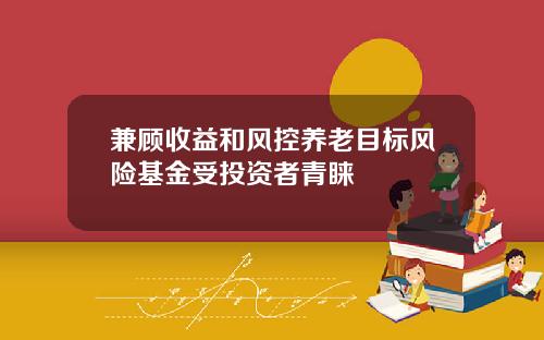 兼顾收益和风控养老目标风险基金受投资者青睐