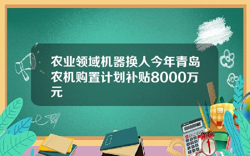 农业领域机器换人今年青岛农机购置计划补贴8000万元