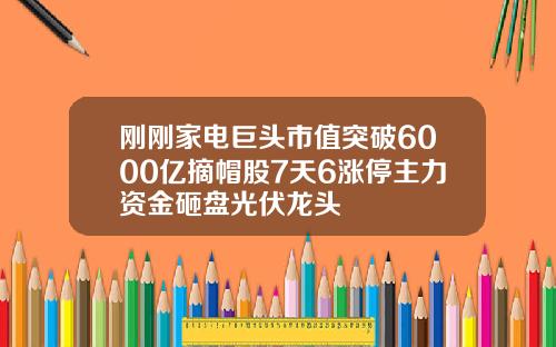 刚刚家电巨头市值突破6000亿摘帽股7天6涨停主力资金砸盘光伏龙头