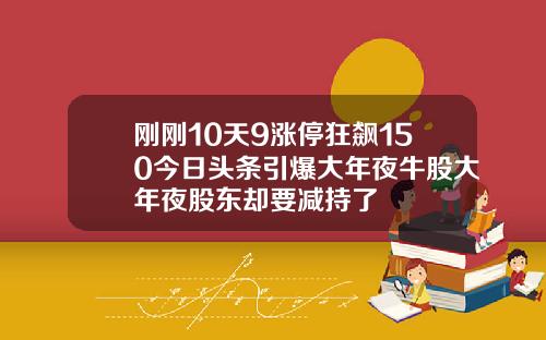 刚刚10天9涨停狂飙150今日头条引爆大年夜牛股大年夜股东却要减持了