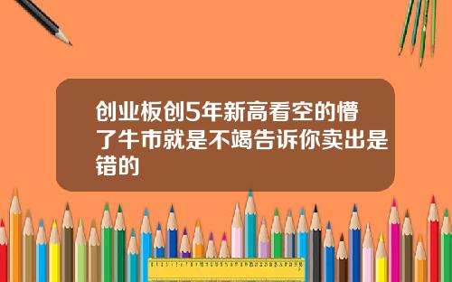创业板创5年新高看空的懵了牛市就是不竭告诉你卖出是错的