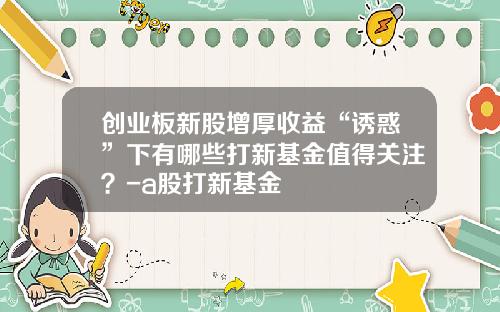 创业板新股增厚收益“诱惑”下有哪些打新基金值得关注？-a股打新基金