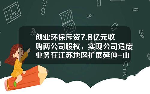 创业环保斥资7.8亿元收购两公司股权，实现公司危废业务在江苏地区扩展延伸-山东万里置业有限公司
