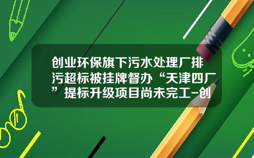 创业环保旗下污水处理厂排污超标被挂牌督办“天津四厂”提标升级项目尚未完工-创业环保股份有限公司
