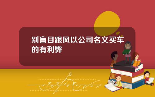 别盲目跟风以公司名义买车的有利弊