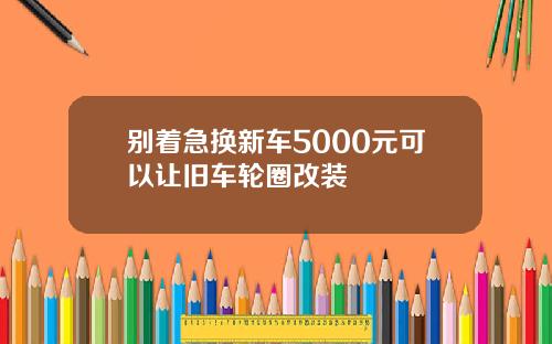 别着急换新车5000元可以让旧车轮圈改装