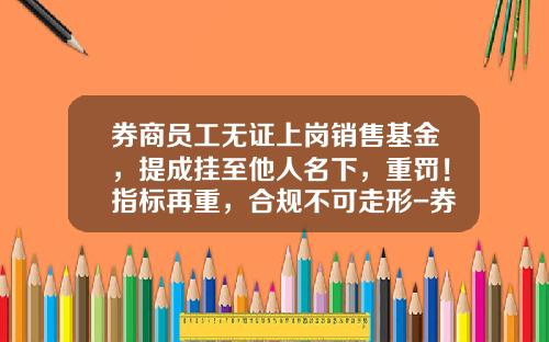 券商员工无证上岗销售基金，提成挂至他人名下，重罚！指标再重，合规不可走形-券商买基金